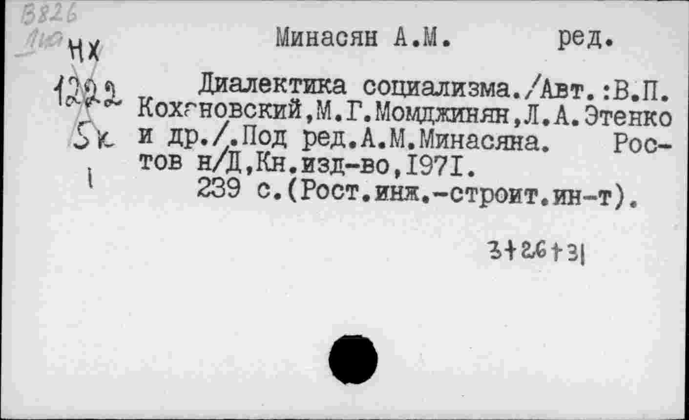 ﻿мх
I
Минасян А.М. ред.
Диалектика социализма./Авт.:В.П. Кохгновский, М. Г.Мовджинян, Л. А.Этенко и др./.Под ред.А.М.Минасяна. Ростов н/Д,Кн.изд-во,1971.
239 с.(Рост.инж.-строит.ин-т).
